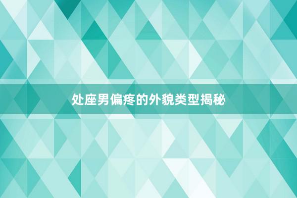 处座男偏疼的外貌类型揭秘